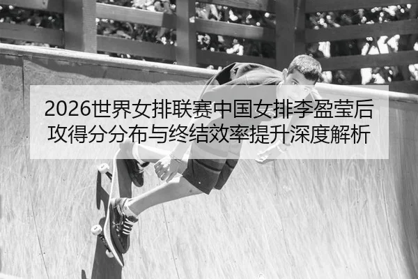 2026世界女排联赛中国女排李盈莹后攻得分分布与终结效率提升深度解析