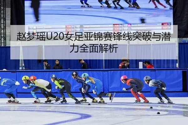 赵梦瑶U20女足亚锦赛锋线突破与潜力全面解析
