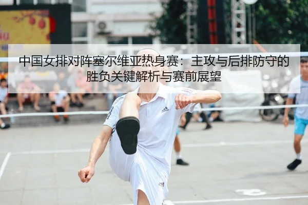 中国女排对阵塞尔维亚热身赛：主攻与后排防守的胜负关键解析与赛前展望